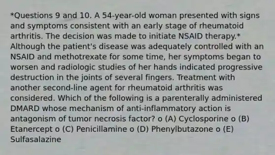 *Questions 9 and 10. A 54-year-old woman presented with signs and symptoms consistent with an early stage of rheumatoid arthritis. The decision was made to initiate NSAID therapy.* Although the patient's disease was adequately controlled with an NSAID and methotrexate for some time, her symptoms began to worsen and radiologic studies of her hands indicated progressive destruction in the joints of several fingers. Treatment with another second-line agent for rheumatoid arthritis was considered. Which of the following is a parenterally administered DMARD whose mechanism of anti-inflammatory action is antagonism of tumor necrosis factor? o (A) Cyclosporine o (B) Etanercept o (C) Penicillamine o (D) Phenylbutazone o (E) Sulfasalazine