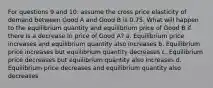 For questions 9 and 10: assume the cross price elasticity of demand between Good A and Good B is 0.75. What will happen to the equilibrium quantity and equilibrium price of Good B if there is a decrease in price of Good A? a. Equilibrium price increases and equilibrium quantity also increases b. Equilibrium price increases but equilibrium quantity decreases c. Equilibrium price decreases but equilibrium quantity also increases d. Equilibrium price decreases and equilibrium quantity also decreases