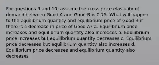 For questions 9 and 10: assume the cross price elasticity of demand between Good A and Good B is 0.75. What will happen to the equilibrium quantity and equilibrium price of Good B if there is a decrease in price of Good A? a. Equilibrium price increases and equilibrium quantity also increases b. Equilibrium price increases but equilibrium quantity decreases c. Equilibrium price decreases but equilibrium quantity also increases d. Equilibrium price decreases and equilibrium quantity also decreases