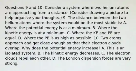 Questions 9 and 10: Consider a system where two helium atoms are approaching from a distance. (Consider drawing a picture to help organize your thoughts.) 9. The distance between the two helium atoms where the system would be the most stable is: A. Where the potential energy is at a minimum. B. Where the kinetic energy is at a minimum. C. Where the KE and PE are equal. D. Where the PE is as high as possible. 10. Two atoms approach and get close enough so that their electron clouds overlap. Why does the potential energy increase? A. This is an isolated system. B. The kinetic energy decreases. C. The electron clouds repel each other. D. The London dispersion forces are very strong.