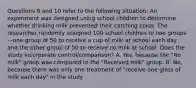 Questions 9 and 10 refer to the following situation: An experiment was designed using school children to determine whether drinking milk prevented their catching colds. The researcher randomly assigned 100 school children to two groups—one group of 50 to receive a cup of milk at school each day and the other group of 50 to receive no milk at school. Does the study incorporate control/comparison? A. Yes, because the "No milk" group was compared to the "Received milk" group. B. No, because there was only one treatment of "receive one glass of milk each day" in the study