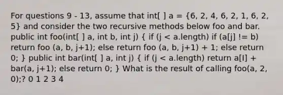 For questions 9 - 13, assume that int[ ] a = (6, 2, 4, 6, 2, 1, 6, 2, 5) and consider the two recursive methods below foo and bar. public int foo(int[ ] a, int b, int j) ( if (j < a.length) if (a[j] != b) return foo (a, b, j+1); else return foo (a, b, j+1) + 1; else return 0; ) public int bar(int[ ] a, int j) ( if (j < a.length) return a[I] + bar(a, j+1); else return 0; ) What is the result of calling foo(a, 2, 0);? 0 1 2 3 4