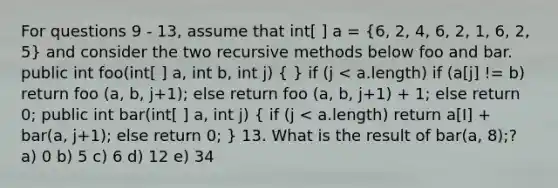 For questions 9 - 13, assume that int[ ] a = (6, 2, 4, 6, 2, 1, 6, 2, 5) and consider the two recursive methods below foo and bar. public int foo(int[ ] a, int b, int j) ( ) if (j < a.length) if (a[j] != b) return foo (a, b, j+1); else return foo (a, b, j+1) + 1; else return 0; public int bar(int[ ] a, int j) ( if (j < a.length) return a[I] + bar(a, j+1); else return 0; ) 13. What is the result of bar(a, 8);? a) 0 b) 5 c) 6 d) 12 e) 34