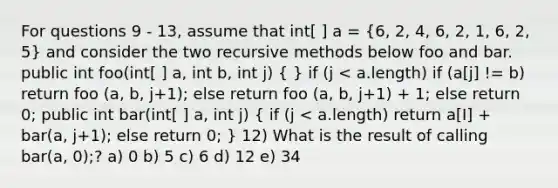 For questions 9 - 13, assume that int[ ] a = (6, 2, 4, 6, 2, 1, 6, 2, 5) and consider the two recursive methods below foo and bar. public int foo(int[ ] a, int b, int j) ( ) if (j < a.length) if (a[j] != b) return foo (a, b, j+1); else return foo (a, b, j+1) + 1; else return 0; public int bar(int[ ] a, int j) ( if (j < a.length) return a[I] + bar(a, j+1); else return 0; ) 12) What is the result of calling bar(a, 0);? a) 0 b) 5 c) 6 d) 12 e) 34