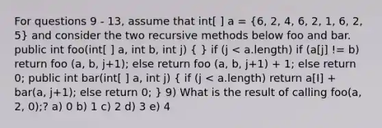 For questions 9 - 13, assume that int[ ] a = (6, 2, 4, 6, 2, 1, 6, 2, 5) and consider the two recursive methods below foo and bar. public int foo(int[ ] a, int b, int j) ( ) if (j < a.length) if (a[j] != b) return foo (a, b, j+1); else return foo (a, b, j+1) + 1; else return 0; public int bar(int[ ] a, int j) ( if (j < a.length) return a[I] + bar(a, j+1); else return 0; ) 9) What is the result of calling foo(a, 2, 0);? a) 0 b) 1 c) 2 d) 3 e) 4