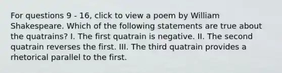 For questions 9 - 16, click to view a poem by William Shakespeare. Which of the following statements are true about the quatrains? I. The first quatrain is negative. II. The second quatrain reverses the first. III. The third quatrain provides a rhetorical parallel to the first.