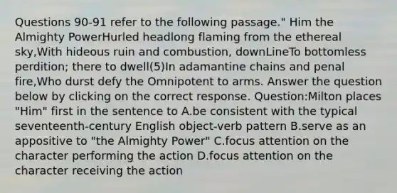 Questions 90-91 refer to the following passage." Him the Almighty PowerHurled headlong flaming from the ethereal sky,With hideous ruin and combustion, downLineTo bottomless perdition; there to dwell(5)In adamantine chains and penal fire,Who durst defy the Omnipotent to arms. Answer the question below by clicking on the correct response. Question:Milton places "Him" first in the sentence to A.be consistent with the typical seventeenth-century English object-verb pattern B.serve as an appositive to "the Almighty Power" C.focus attention on the character performing the action D.focus attention on the character receiving the action