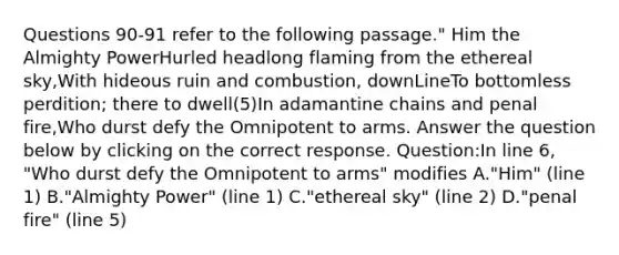 Questions 90-91 refer to the following passage." Him the Almighty PowerHurled headlong flaming from the ethereal sky,With hideous ruin and combustion, downLineTo bottomless perdition; there to dwell(5)In adamantine chains and penal fire,Who durst defy the Omnipotent to arms. Answer the question below by clicking on the correct response. Question:In line 6, "Who durst defy the Omnipotent to arms" modifies A."Him" (line 1) B."Almighty Power" (line 1) C."ethereal sky" (line 2) D."penal fire" (line 5)