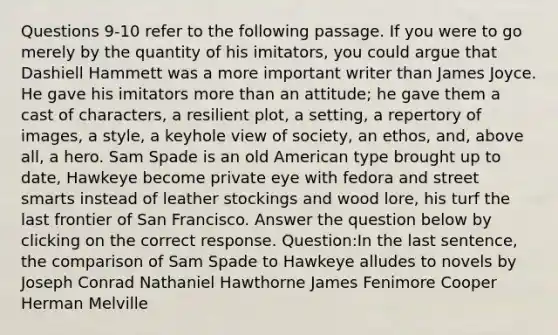 Questions 9-10 refer to the following passage. If you were to go merely by the quantity of his imitators, you could argue that Dashiell Hammett was a more important writer than James Joyce. He gave his imitators more than an attitude; he gave them a cast of characters, a resilient plot, a setting, a repertory of images, a style, a keyhole view of society, an ethos, and, above all, a hero. Sam Spade is an old American type brought up to date, Hawkeye become private eye with fedora and street smarts instead of leather stockings and wood lore, his turf the last frontier of San Francisco. Answer the question below by clicking on the correct response. Question:In the last sentence, the comparison of Sam Spade to Hawkeye alludes to novels by Joseph Conrad Nathaniel Hawthorne James Fenimore Cooper Herman Melville