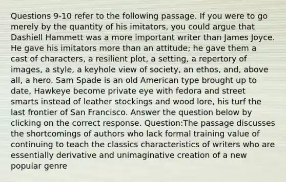 Questions 9-10 refer to the following passage. If you were to go merely by the quantity of his imitators, you could argue that Dashiell Hammett was a more important writer than James Joyce. He gave his imitators more than an attitude; he gave them a cast of characters, a resilient plot, a setting, a repertory of images, a style, a keyhole view of society, an ethos, and, above all, a hero. Sam Spade is an old American type brought up to date, Hawkeye become private eye with fedora and street smarts instead of leather stockings and wood lore, his turf the last frontier of San Francisco. Answer the question below by clicking on the correct response. Question:The passage discusses the shortcomings of authors who lack formal training value of continuing to teach the classics characteristics of writers who are essentially derivative and unimaginative creation of a new popular genre