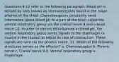 Questions 9-12 refer to the following paragraph: Blood pH is sensed by cells known as chemoreceptors found in the major arteries of the chest. Chemoreceptors constantly send information about blood pH to a part of the brain called the ventral respiratory group via the cranial nerve 9 and cranial nerve 10. In order to correct disturbances in blood pH, the ventral respiratory group sends signals to the diaphragm (a muscle in the thorax) to adjust its rate of contraction. These signals are sent via the phrenic nerve. 11. Which of the following structures serves as the effector? a. Chemoreceptor b. Phrenic nerve c. Cranial nerve 9 d. Ventral respiratory group e. Diaphragm