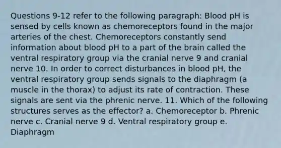 Questions 9-12 refer to the following paragraph: Blood pH is sensed by cells known as chemoreceptors found in the major arteries of the chest. Chemoreceptors constantly send information about blood pH to a part of the brain called the ventral respiratory group via the cranial nerve 9 and cranial nerve 10. In order to correct disturbances in blood pH, the ventral respiratory group sends signals to the diaphragm (a muscle in the thorax) to adjust its rate of contraction. These signals are sent via the phrenic nerve. 11. Which of the following structures serves as the effector? a. Chemoreceptor b. Phrenic nerve c. Cranial nerve 9 d. Ventral respiratory group e. Diaphragm