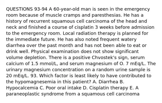 QUESTIONS 93-94 A 60-year-old man is seen in the emergency room because of muscle cramps and paresthesias. He has a history of recurrent squamous cell carcinoma of the head and neck and finished a course of cisplatin 3 weeks before admission to the emergency room. Local radiation therapy is planned for the immediate future. He has also noted frequent watery diarrhea over the past month and has not been able to eat or drink well. Physical examination does not show significant volume depletion. There is a positive Chvostek's sign, serum calcium of 1.5 mmol/L, and serum magnesium of O. 7 mEq/L. The urinary magnesium concentration on a random urine sample is 20 mEq/L. 93. Which factor is least likely to have contributed to the hypomagnesemia in this patient? A. Diarrhea B. Hypocalcemia C. Poor oral intake D. Cisplatin therapy E. A paraneoplastic syndrome from a squamous cell carcinoma