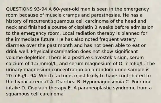 QUESTIONS 93-94 A 60-year-old man is seen in the emergency room because of muscle cramps and paresthesias. He has a history of recurrent squamous cell carcinoma of the head and neck and finished a course of cisplatin 3 weeks before admission to the emergency room. Local radiation therapy is planned for the immediate future. He has also noted frequent watery diarrhea over the past month and has not been able to eat or drink well. Physical examination does not show significant volume depletion. There is a positive Chvostek's sign, serum calcium of 1.5 mmol/L, and serum magnesium of O. 7 mEq/L. The urinary magnesium concentration on a random urine sample is 20 mEq/L. 94. Which factor is most likely to have contributed to the hypocalcemia? A. Diarrhea B. Hypomagnesemia C. Poor oral intake D. Cisplatin therapy E. A paraneoplastic syndrome from a squamous cell carcinoma