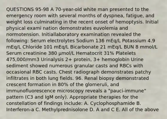 QUESTIONS 95-98 A 70-year-old white man presented to the emergency room with several months of dyspnea, fatigue, and weight loss culminating in the recent onset of hemoptysis. Initial physical exami nation demonstrates euvolemia and normotension. Initiallaboratory examination revealed the following: Serum electrolytes Sodium 136 mEq/L Potassium 4.9 mEq/L Chloride 101 mEq/L Bicarbonate 21 mEq/L BUN 8 mmol/L Serum creatinine 380 µmol/L Hematocrit 31% Platelets 475,000/mm3 Urinalysis 2+ protein, 3+ hemoglobin Urine sediment showed numerous granular casts and RBCs with occasional RBC casts. Chest radiograph demonstrates patchy infiltrates in both lung fields. 96. Renal biopsy demonstrated crescent formation in 80% of the glomeruli, and immunofluorescence microscopy reveals a "pauci-immune" pattern (C3 and IgM only). Appropriate therapies for the constellation of findings include: A. Cyclophosphamide B. Interferon-a C. Methylprednisolone D. A and C E. All of the above