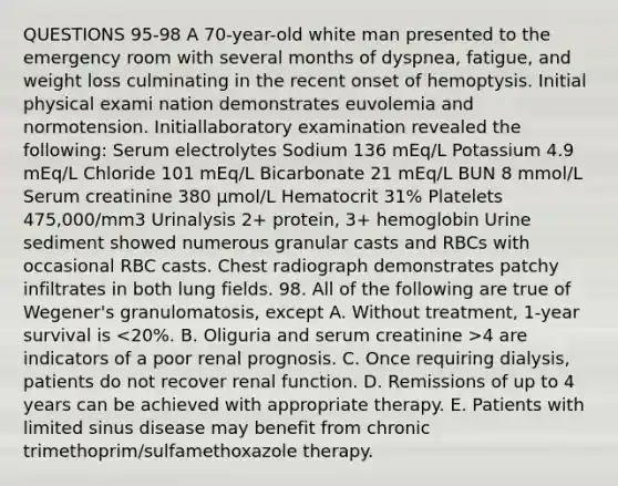 QUESTIONS 95-98 A 70-year-old white man presented to the emergency room with several months of dyspnea, fatigue, and weight loss culminating in the recent onset of hemoptysis. Initial physical exami nation demonstrates euvolemia and normotension. Initiallaboratory examination revealed the following: Serum electrolytes Sodium 136 mEq/L Potassium 4.9 mEq/L Chloride 101 mEq/L Bicarbonate 21 mEq/L BUN 8 mmol/L Serum creatinine 380 µmol/L Hematocrit 31% Platelets 475,000/mm3 Urinalysis 2+ protein, 3+ hemoglobin Urine sediment showed numerous granular casts and RBCs with occasional RBC casts. Chest radiograph demonstrates patchy infiltrates in both lung fields. 98. All of the following are true of Wegener's granulomatosis, except A. Without treatment, 1-year survival is 4 are indicators of a poor renal prognosis. C. Once requiring dialysis, patients do not recover renal function. D. Remissions of up to 4 years can be achieved with appropriate therapy. E. Patients with limited sinus disease may benefit from chronic trimethoprim/sulfamethoxazole therapy.