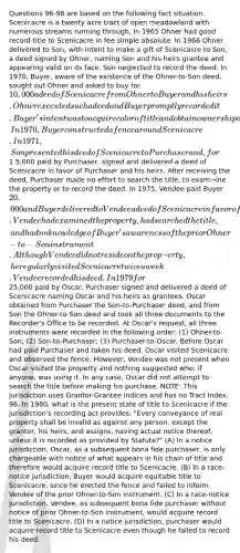 Questions 96-98 are based on the following fact situation. Scenicacre is a twenty acre tract of open meadowland with numerous streams running through. In 1965 Ohner had good record title to Scenicacre in fee simple absolute. In 1966 Ohner delivered to Son, with intent to make a gift of Scenicacre to Son, a deed signed by Ohner, naming Son and his heirs grantee and appearing valid on its face. Son neglected to record the deed. In 1970, Buyer, aware of the existence of the Ohner-to-Son deed, sought out Ohner and asked to buy for 10,000 a deed of Scenicacre from Ohner to Buyer and his heirs. Ohner executed such a deed and Buyer promptly recorded it. Buyer's intent was to acquire color of title and obtain ownership of Scenicacre by adverse possession, In 1970, Buyer constructed a fence around Scenicacre. In 1971, Son presented his deed of Scenicacre to Purchaser and, for1 5,000 paid by Purchaser, signed and delivered a deed of Scenicacre in favor of Purchaser and his heirs. After receiving the deed, Purchaser made no effort to search the title, to exam¬ine the property or to record the deed. In 1975, Vendee paid Buyer 20,000 and Buyer delivered to Vendee a deed of Scenicacre in favor of Vendee and his heirs. Vendee had examined the property, had searched the title, and had no knowledge of Buyer's awareness of the prior Ohner-to-Son instrument. Although Vendee did not reside on the prop¬erty, he regularly visited Scenicacre twice a week. Vendee recorded his deed. In 1979 for25,000 paid by Oscar, Purchaser signed and delivered a deed of Scenicacre naming Oscar and his heirs as grantees. Oscar obtained from Purchaser the Son-to-Purchaser deed, and from Son the Ohner-to-Son deed and took all three documents to the Recorder's Office to be recorded. At Oscar's request, all three instruments were recorded in the following order: (1) Ohner-to-Son; (2) Son-to-Purchaser; (3) Purchaser-to-Oscar. Before Oscar had paid Purchaser and taken his deed, Oscar visited Scenicacre and observed the fence. However, Vendee was not present when Oscar visited the property and nothing suggested who, if anyone, was using it. In any case, Oscar did not attempt to search the title before making his purchase. NOTE: This jurisdiction uses Grantor-Grantee Indices and has no Tract Index. 96. In 1980, what is the present state of title to Scenicacre if the jurisdiction's recording act provides: "Every conveyance of real property shall be invalid as against any person, except the grantor, his heirs, and assigns, having actual notice thereof, unless it is recorded as provided by Statute?" (A) In a notice jurisdiction, Oscar, as a subsequent bona fide purchaser, is only chargeable with notice of what appears in his chain of title and therefore would acquire record title to Scenicacre. (B) In a race-notice jurisdiction, Buyer would acquire equitable title to Scenicacre, since he erected the fence and failed to inform Vendee of the prior Ohner-to-Son instrument. (C) In a race-notice jurisdiction, Vendee, as subsequent bona fide purchaser without notice of prior Ohner-to-Son instrument, would acquire record title to Scenicacre. (D) In a notice jurisdiction, purchaser would acquire record title to Scenicacre even though he failed to record his deed.