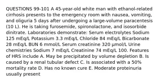 QUESTIONS 99-101 A 45-year-old white man with ethanol-related cirrhosis presents to the emergency room with nausea, vomiting, and oliguria 5 days after undergoing a large-volume paracentesis (10 L). He is taking furosemide, spironolactone, and isosorbide dinitrate. Laboratories demonstrate: Serum electrolytes Sodium 125 mEq/L Potassium 3.3 mEq/L Chloride 84 mEq/L Bicarbonate 28 mEq/L BUN 6 mmol/L Serum creatinine 320 µmol/L Urine chemistries Sodium 7 mEq/L Creatinine 74 mEq/L 100. Features of HRS include A. May be precipitated by volume depletion B. Is caused by a renal tubular defect C. Is associated with a 50% mortality rate D. Has no known cure E. Moderate proteinuria usually present