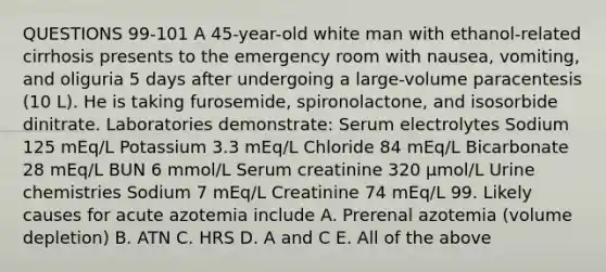 QUESTIONS 99-101 A 45-year-old white man with ethanol-related cirrhosis presents to the emergency room with nausea, vomiting, and oliguria 5 days after undergoing a large-volume paracentesis (10 L). He is taking furosemide, spironolactone, and isosorbide dinitrate. Laboratories demonstrate: Serum electrolytes Sodium 125 mEq/L Potassium 3.3 mEq/L Chloride 84 mEq/L Bicarbonate 28 mEq/L BUN 6 mmol/L Serum creatinine 320 µmol/L Urine chemistries Sodium 7 mEq/L Creatinine 74 mEq/L 99. Likely causes for acute azotemia include A. Prerenal azotemia (volume depletion) B. ATN C. HRS D. A and C E. All of the above