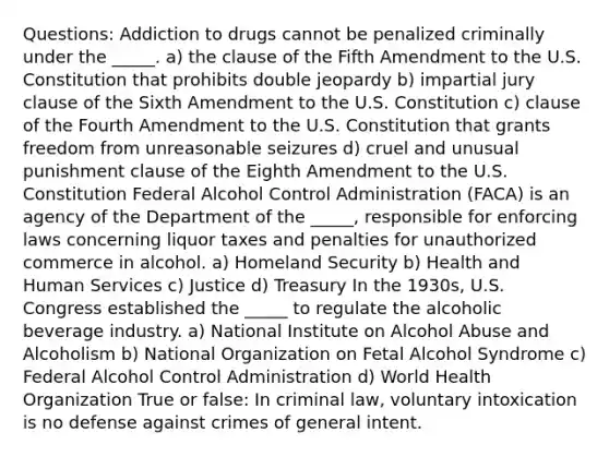 Questions: Addiction to drugs cannot be penalized criminally under the _____. a) the clause of the Fifth Amendment to the U.S. Constitution that prohibits double jeopardy b) impartial jury clause of the Sixth Amendment to the U.S. Constitution c) clause of the Fourth Amendment to the U.S. Constitution that grants freedom from unreasonable seizures d) cruel and unusual punishment clause of the Eighth Amendment to the U.S. Constitution Federal Alcohol Control Administration (FACA) is an agency of the Department of the _____, responsible for enforcing laws concerning liquor taxes and penalties for unauthorized commerce in alcohol. a) Homeland Security b) Health and Human Services c) Justice d) Treasury In the 1930s, U.S. Congress established the _____ to regulate the alcoholic beverage industry. a) National Institute on Alcohol Abuse and Alcoholism b) National Organization on Fetal Alcohol Syndrome c) Federal Alcohol Control Administration d) World Health Organization True or false: In criminal law, voluntary intoxication is no defense against crimes of general intent.