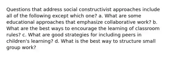 Questions that address social constructivist approaches include all of the following except which one? a. What are some educational approaches that emphasize collaborative work? b. What are the best ways to encourage the learning of classroom rules? c. What are good strategies for including peers in children's learning? d. What is the best way to structure small group work?