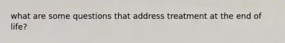 what are some questions that address treatment at the end of life?