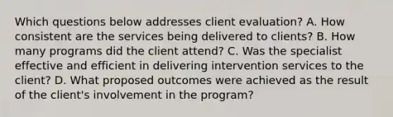 Which questions below addresses client evaluation? A. How consistent are the services being delivered to clients? B. How many programs did the client attend? C. Was the specialist effective and efficient in delivering intervention services to the client? D. What proposed outcomes were achieved as the result of the client's involvement in the program?