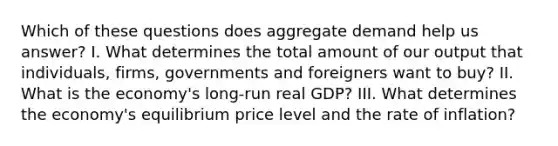 Which of these questions does aggregate demand help us answer? I. What determines the total amount of our output that individuals, firms, governments and foreigners want to buy? II. What is the economy's long-run real GDP? III. What determines the economy's equilibrium price level and the rate of inflation?