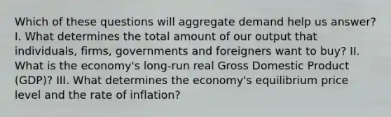 Which of these questions will aggregate demand help us​ answer? I. What determines the total amount of our output that​ individuals, firms, governments and foreigners want to​ buy? II. What is the​ economy's long-run real Gross Domestic Product​ (GDP)? III. What determines the​ economy's equilibrium price level and the rate of​ inflation?