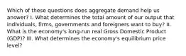 Which of these questions does aggregate demand help us answer? I. What determines the total amount of our output that individuals, firms, governments and foreigners want to buy? II. What is the economy's long-run real Gross Domestic Product (GDP)? III. What determines the economy's equilibrium price level?