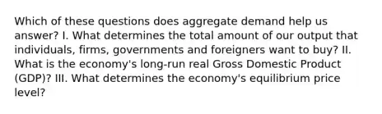 Which of these questions does aggregate demand help us answer? I. What determines the total amount of our output that individuals, firms, governments and foreigners want to buy? II. What is the economy's long-run real Gross Domestic Product (GDP)? III. What determines the economy's equilibrium price level?