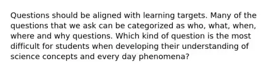 Questions should be aligned with learning targets. Many of the questions that we ask can be categorized as who, what, when, where and why questions. Which kind of question is the most difficult for students when developing their understanding of science concepts and every day phenomena?