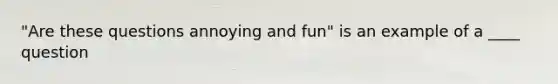 "Are these questions annoying and fun" is an example of a ____ question