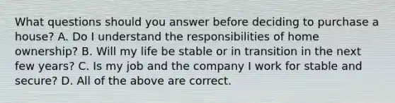 What questions should you answer before deciding to purchase a​ house? A. Do I understand the responsibilities of home​ ownership? B. Will my life be stable or in transition in the next few​ years? C. Is my job and the company I work for stable and​ secure? D. All of the above are correct.