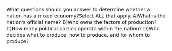 What questions should you answer to determine whether a nation has a mixed economy?Select ALL that apply. A)What is the nation's official name? B)Who owns the factors of production? C)How many political parties operate within the nation? D)Who decides what to produce, how to produce, and for whom to produce?