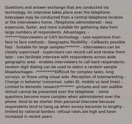 Questions and answer exchange that are conducted via technology. An interview takes place over the telephone. Interviews may be conducted from a central telephone location or the interviewers home. (Telephone administered) - less expensive, faster, and more suitable for gathering data from large numbers of respondents. Advantages: - ********Interviewers or CATI technology - Less expensive than face to face methods - Geographic flexibility - Callbacks possible Fast - Suitable for large samples******** - interviewers can be closely supervised - supervisors can record call and review them later - can facilitate interview with respondents across wide geographic area - enables interviewers to call back respondents -random digit dialing can be used to select a random sample Disadvantages: -**********Difficult for complex tasks, long surveys, or those using visual aids -Perception of telemarketing -Change in behavior (voicemail, caller ID, mobile vs land lines) -Limited to domestic research******** -pictures and non audible stimuli cannot be presented over the telephone. - some questions become more complex when administered over the phone -tend to be shorter then personal interview because respondents tend to hang up when survey becomes to lengthy -limited by national borders -refusal rates are high and have increased in recent years.