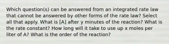 Which question(s) can be answered from an integrated rate law that cannot be answered by other forms of the rate law? Select all that apply. What is [A] after y minutes of the reaction? What is the rate constant? How long will it take to use up x moles per liter of A? What is the order of the reaction?