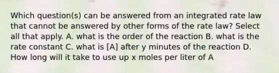 Which question(s) can be answered from an integrated rate law that cannot be answered by other forms of the rate law? Select all that apply. A. what is the order of the reaction B. what is the rate constant C. what is [A] after y minutes of the reaction D. How long will it take to use up x moles per liter of A