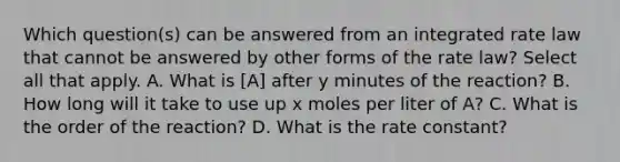 Which question(s) can be answered from an integrated rate law that cannot be answered by other forms of the rate law? Select all that apply. A. What is [A] after y minutes of the reaction? B. How long will it take to use up x moles per liter of A? C. What is the order of the reaction? D. What is the rate constant?