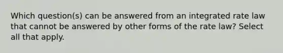 Which question(s) can be answered from an integrated rate law that cannot be answered by other forms of the rate law? Select all that apply.