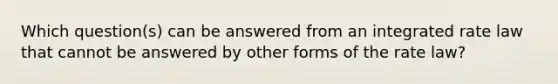 Which question(s) can be answered from an integrated rate law that cannot be answered by other forms of the rate law?