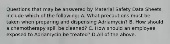 Questions that may be answered by Material Safety Data Sheets include which of the following: A. What precautions must be taken when preparing and dispensing Adriamycin? B. How should a chemotherapy spill be cleaned? C. How should an employee exposed to Adriamycin be treated? D.All of the above.