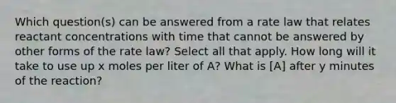 Which question(s) can be answered from a rate law that relates reactant concentrations with time that cannot be answered by other forms of the rate law? Select all that apply. How long will it take to use up x moles per liter of A? What is [A] after y minutes of the reaction?