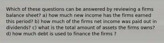 Which of these questions can be answered by reviewing a firms balance sheet? a) how much new income has the firms earned this period? b) how much of the firms net income was paid out in dividends? c) what is the total amount of assets the firms owns? d) how much debt is used to finance the firms ?