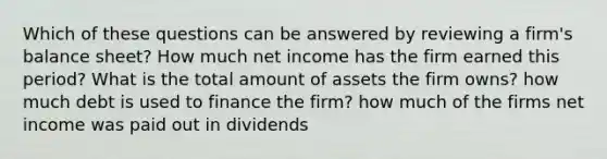 Which of these questions can be answered by reviewing a firm's balance sheet? How much net income has the firm earned this period? What is the total amount of assets the firm owns? how much debt is used to finance the firm? how much of the firms net income was paid out in dividends