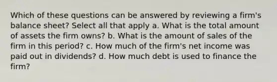 Which of these questions can be answered by reviewing a firm's balance sheet? Select all that apply a. What is the total amount of assets the firm owns? b. What is the amount of sales of the firm in this period? c. How much of the firm's net income was paid out in dividends? d. How much debt is used to finance the firm?