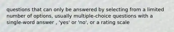 questions that can only be answered by selecting from a limited number of options, usually multiple-choice questions with a single-word answer , 'yes' or 'no', or a rating scale