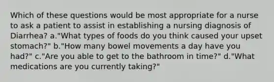 Which of these questions would be most appropriate for a nurse to ask a patient to assist in establishing a nursing diagnosis of Diarrhea? a."What types of foods do you think caused your upset stomach?" b."How many bowel movements a day have you had?" c."Are you able to get to the bathroom in time?" d."What medications are you currently taking?"