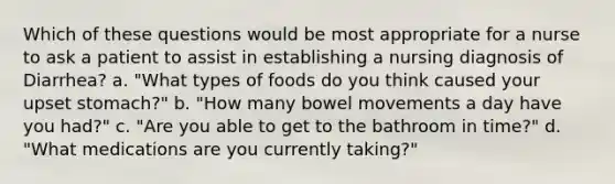 Which of these questions would be most appropriate for a nurse to ask a patient to assist in establishing a nursing diagnosis of Diarrhea? a. "What types of foods do you think caused your upset stomach?" b. "How many bowel movements a day have you had?" c. "Are you able to get to the bathroom in time?" d. "What medications are you currently taking?"