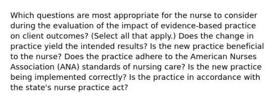 Which questions are most appropriate for the nurse to consider during the evaluation of the impact of​ evidence-based practice on client​ outcomes? ​(Select all that​ apply.) Does the change in practice yield the intended​ results? Is the new practice beneficial to the​ nurse? Does the practice adhere to the American Nurses Association​ (ANA) standards of nursing​ care? Is the new practice being implemented​ correctly? Is the practice in accordance with the state​'s nurse practice​ act?